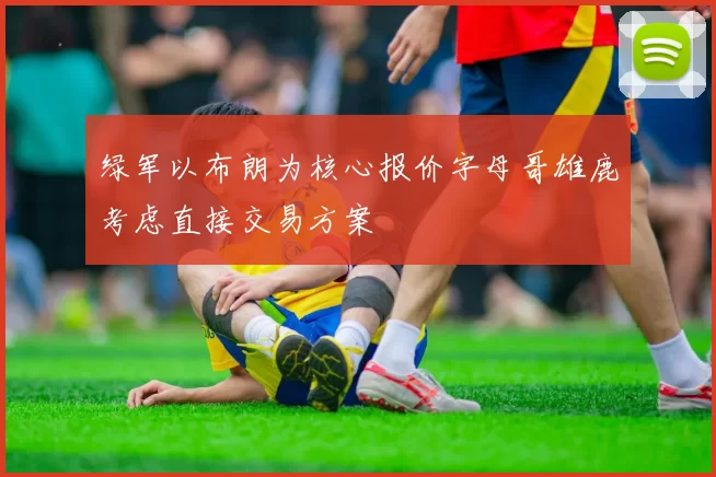 绿军以布朗为核心报价字母哥雄鹿考虑直接交易方案