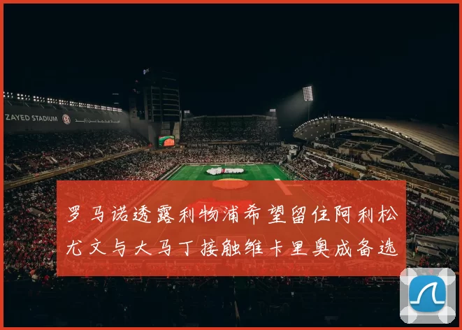 罗马诺透露利物浦希望留住阿利松尤文与大马丁接触维卡里奥成备选