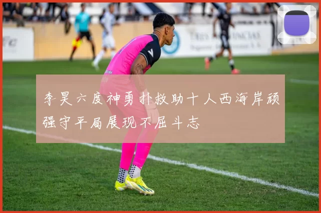 李昊六度神勇扑救助十人西海岸顽强守平局展现不屈斗志