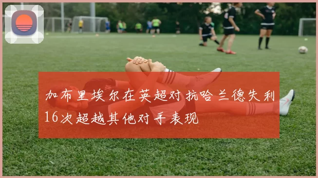 加布里埃尔在英超对抗哈兰德失利16次超越其他对手表现