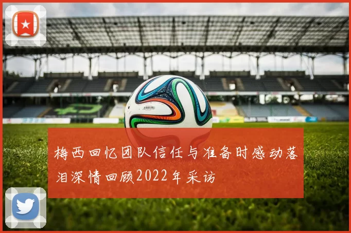 梅西回忆团队信任与准备时感动落泪深情回顾2022年采访