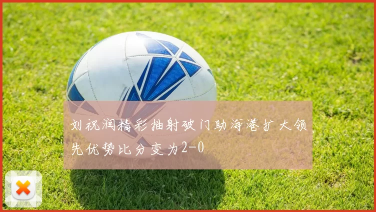 刘祝润精彩抽射破门助海港扩大领先优势比分变为2-0