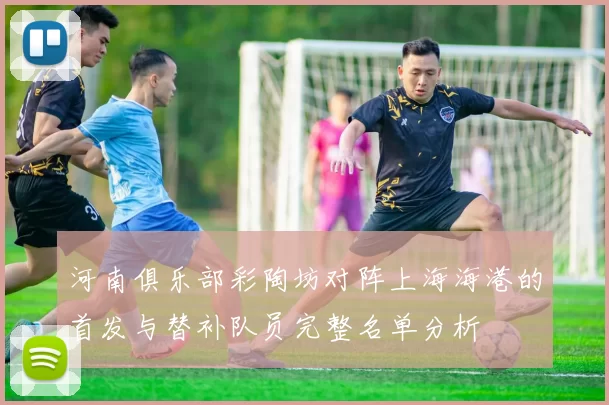 河南俱乐部彩陶坊对阵上海海港的首发与替补队员完整名单分析
