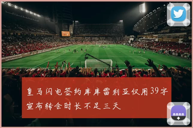 皇马闪电签约库库雷利亚仅用39字宣布转会时长不足三天