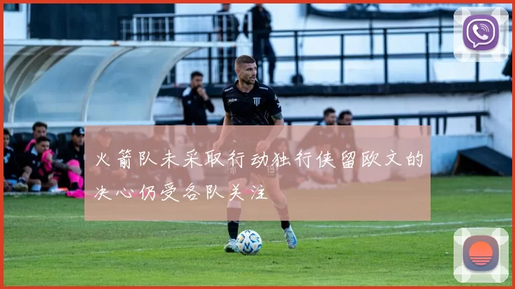 火箭队未采取行动独行侠留欧文的决心仍受各队关注