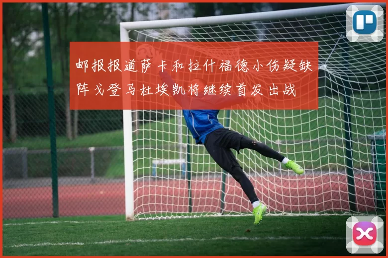 邮报报道萨卡和拉什福德小伤疑缺阵戈登马杜埃凯将继续首发出战