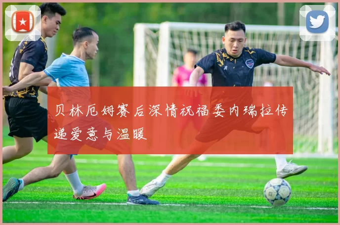 贝林厄姆赛后深情祝福委内瑞拉传递爱意与温暖