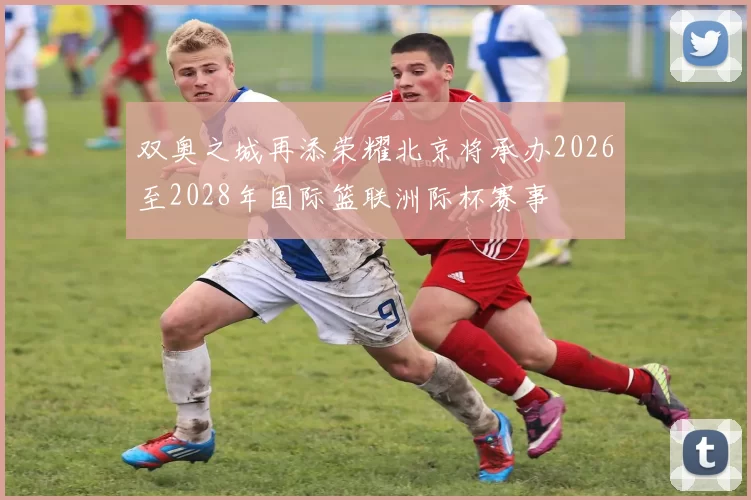 双奥之城再添荣耀北京将承办2026至2028年国际篮联洲际杯赛事