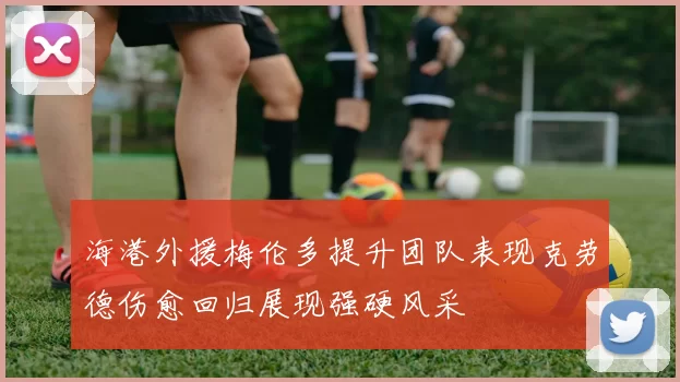 海港外援梅伦多提升团队表现克劳德伤愈回归展现强硬风采