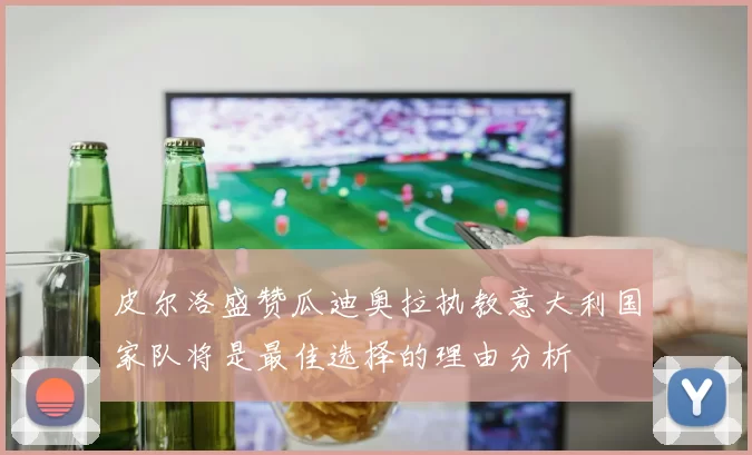 皮尔洛盛赞瓜迪奥拉执教意大利国家队将是最佳选择的理由分析