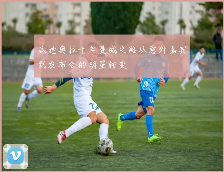 瓜迪奥拉十年曼城之路从意外嘉宾到发布会的明星转变